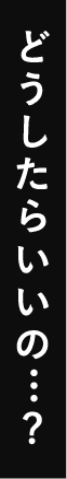 どうしたらいいの…？