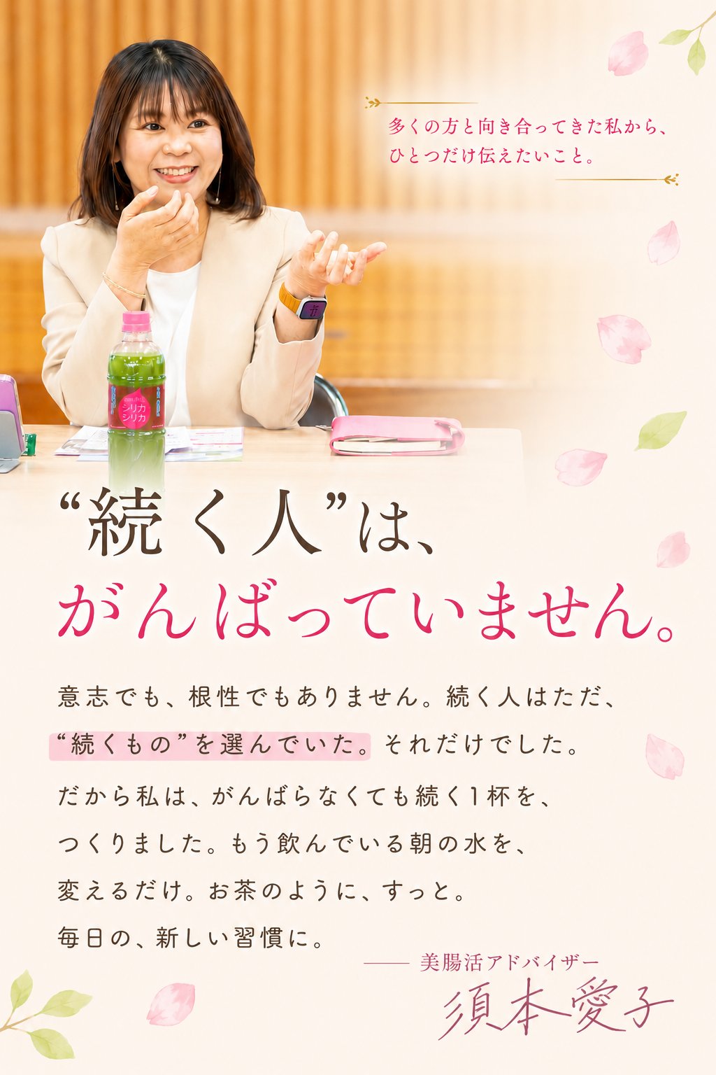 多くの方と向き合ってきた私から、ひとつだけ伝えたいこと。“続く人”は、がんばっていません。意志でも、根性でもありません。続く人はただ、“続くもの”を選んでいた。だから私は、がんばらなくても続く1杯を、つくりました。もう飲んでいる朝の水を、変えるだけ。美腸活アドバイザー 須本愛子