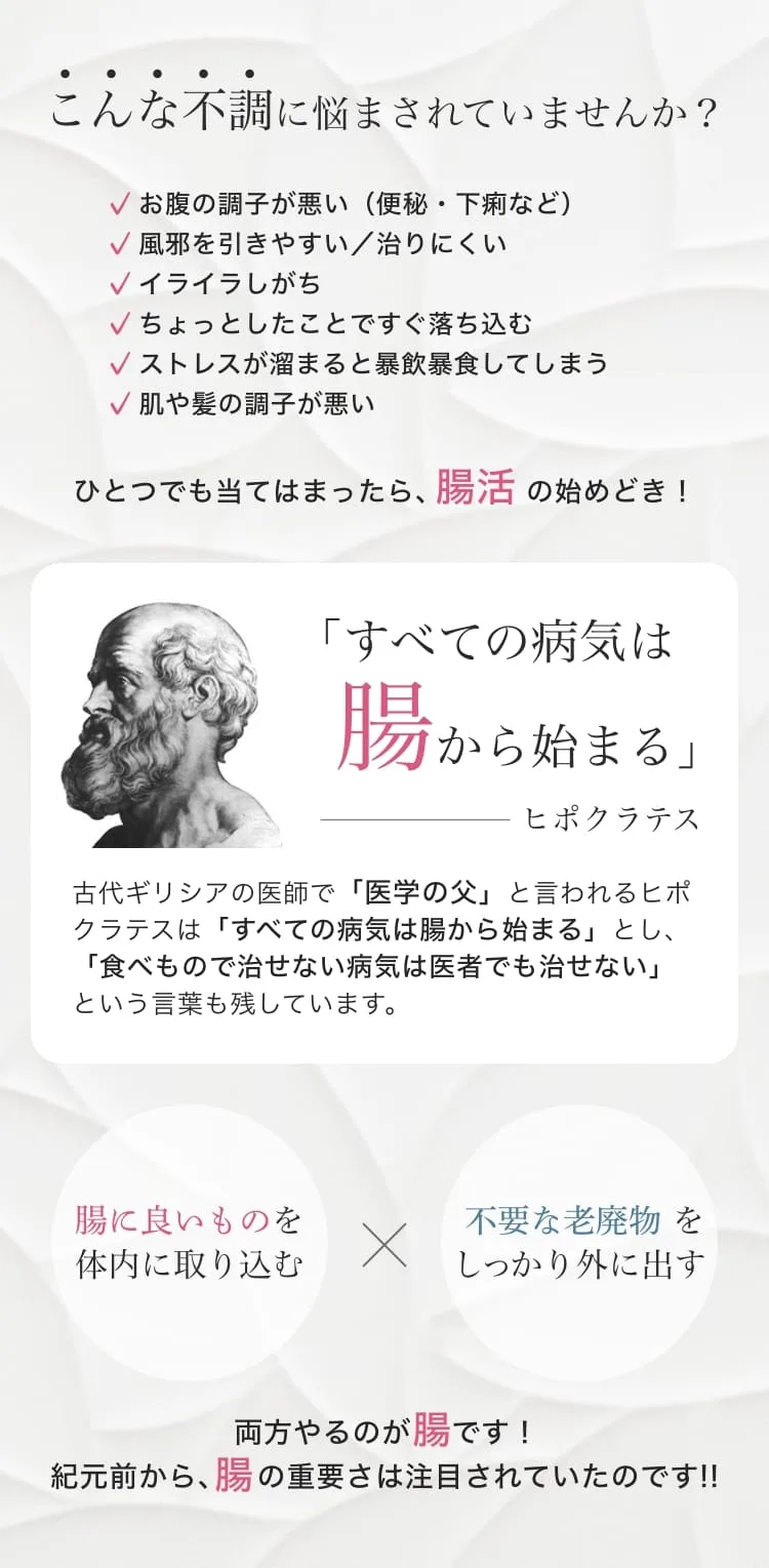 こんな不調に悩まされていませんか？お腹の調子が悪い（便秘・下痢）、風邪を引きやすい、イライラしがち、落ち込みやすい、暴飲暴食してしまう、肌や髪の調子が悪い。ひとつでも当てはまったら腸活の始めどき。ヒポクラテス「すべての病気は腸から始まる」。