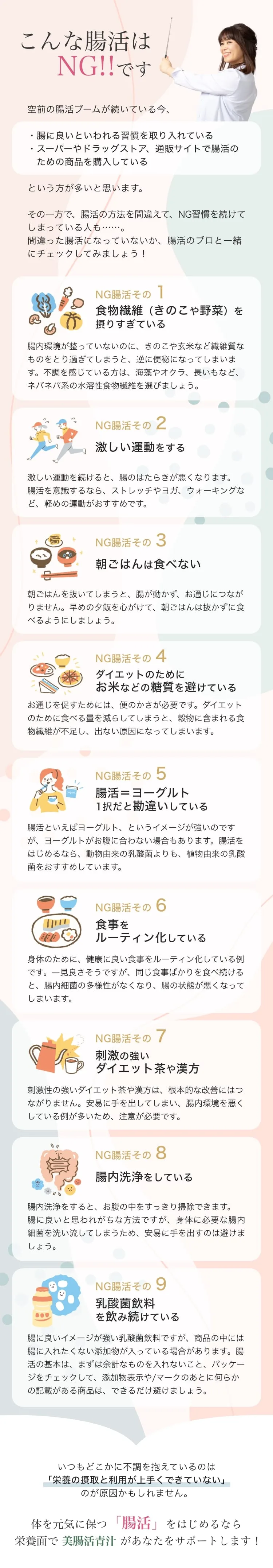 こんな腸活はNG。腸活のプロと一緒にチェック。NG腸活1 食物繊維（きのこや野菜）を摂りすぎている、2 激しい運動をする、3 朝ごはんを食べない、4 ダイエットでお米などの糖質を避けている、5 腸活＝ヨーグルト1択だと勘違い、6 食事をルーティン化している、7 刺激の強いダイエット茶や漢方、8 腸内洗浄をしている、9 乳酸菌飲料を飲み続けている。栄養面で美腸活青汁がサポート。