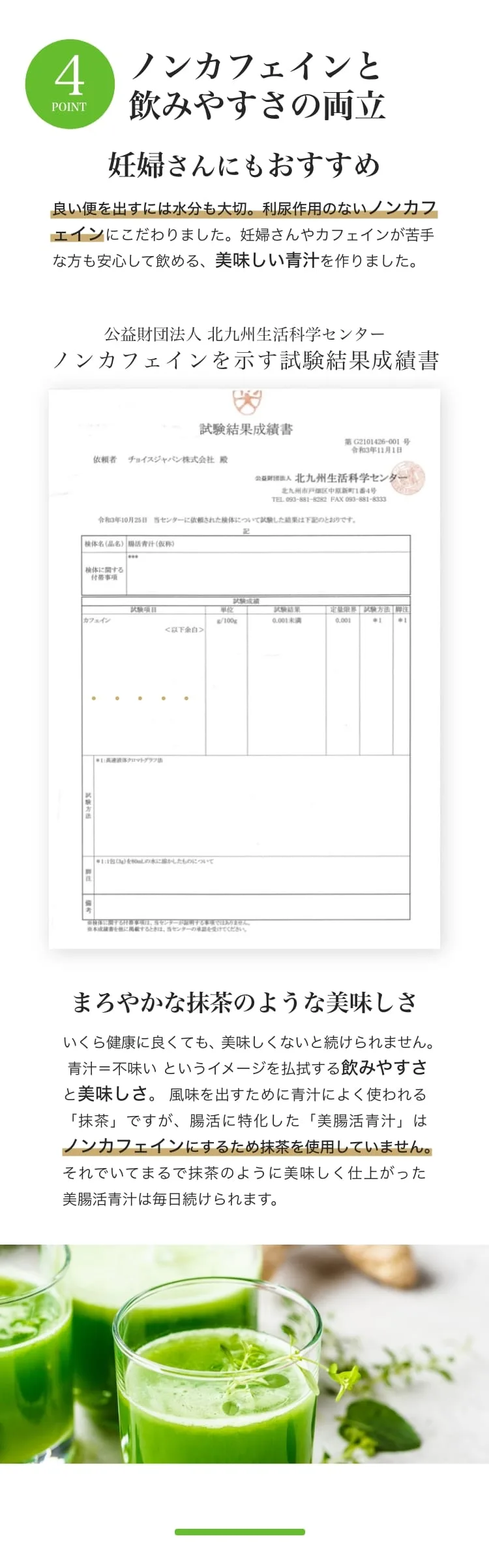 POINT4 ノンカフェインと飲みやすさの両立。利尿作用のないノンカフェインにこだわり、カフェインが苦手な方にも。公益財団法人 北九州生活科学センターの試験でカフェイン0.001g/100g未満を確認。まろやかな抹茶のような美味しさ（ノンカフェインのため抹茶は不使用）。