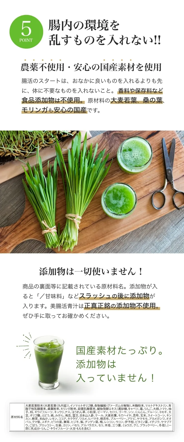 POINT5 腸内の環境を乱すものを入れない。農薬不使用・安心の国産素材。香料や保存料など食品添加物は不使用。原材料の大麦若葉・桑の葉・モリンガも国産。原材料名：大麦若葉粉末（九州産）、イソマルトオリゴ糖、食物繊維（グァーガム分解物）、米麹粉末、マルトデキストリン、有胞子性乳酸菌末、桑葉粉末、モリンガ粉末、殺菌乳酸菌末、植物発酵エキス ほか（一部に乳成分・りんご・キウイフルーツ・大豆・ももを含む）。