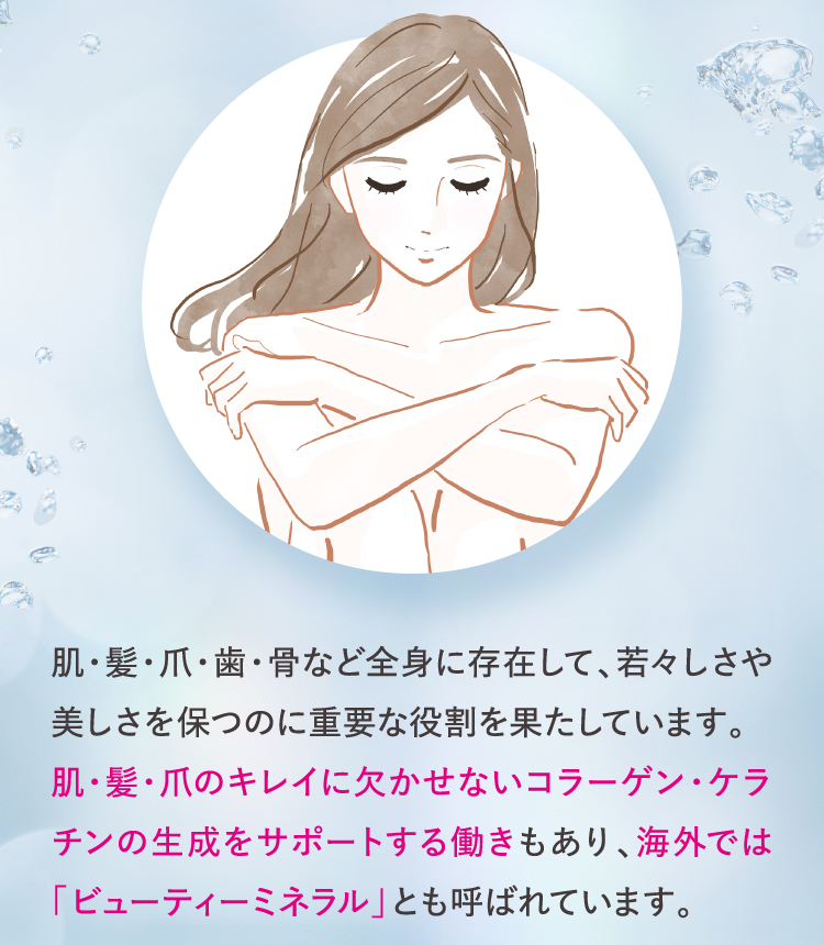 肌・髪・爪のキレイに欠かせないコラーゲン・ケラチンの生成をサポートする働きもあり、海外では「ビューティーミネラル」