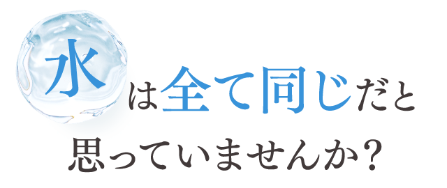 水は全て同じだと思っていませんか？