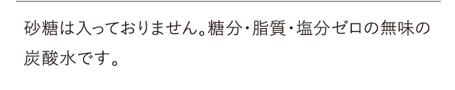 砂糖は入っておりません。糖分・脂質・塩分ゼロの無味の炭酸水です。