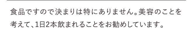 食品ですので決まりは特にありません。美容のことを考えて、1日2本飲まれることをお勧めしています。