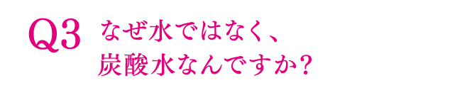 Q3 なぜ水ではなく、炭酸水なんですか？