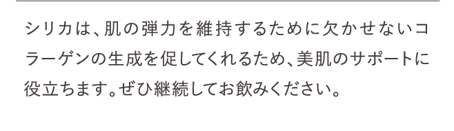 シリカは、肌の弾力を維持するために欠かせないコラーゲンの生成を促してくれるため、美肌のサポートに役立ちます