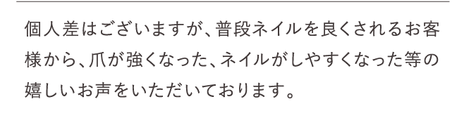 個人差はございますが、普段ネイルを良くされるお客様から、爪が強くなった、ネイルがしやすくなった等の嬉しいお声をいただいております。