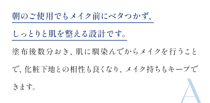 朝のご使用でもメイク前にべたつかず、しっとりと肌おｗ整える設計です。