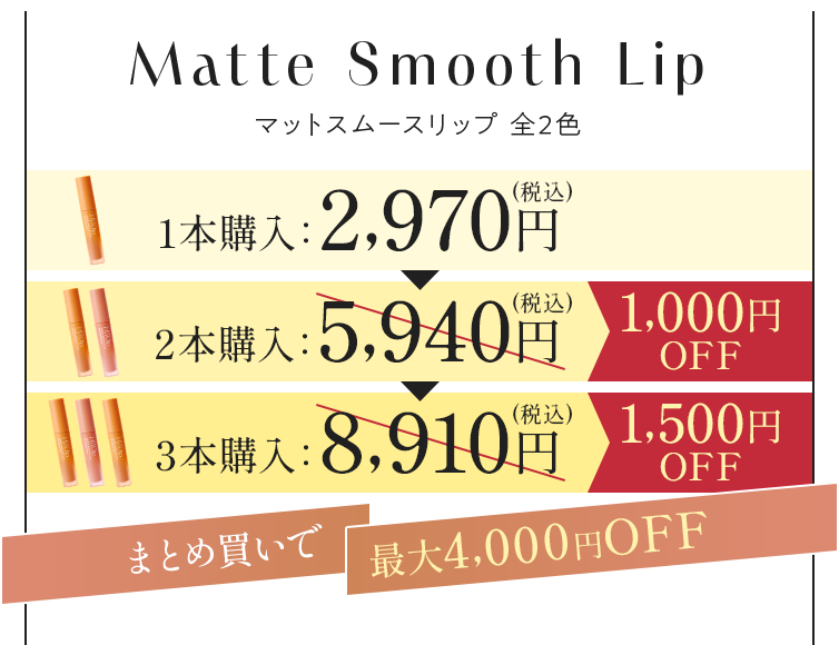 Matte Smooth Lip マットスムースリップ 全2色 1本購入：2,970円（税込） 2本購入：5,940円（税込） 1,000円OFF 3本購入：8,910円（税込） 1,500円OFF まとめ買いで最大5,000円OFF