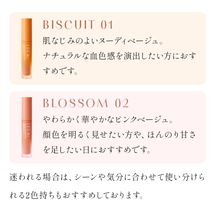 BISCUIT 01 肌なじみのよいヌーディベージュ。ナチュラルな血色感を演出したい方におすすめです。 BLOSSOM 02 やわらかく華やかなピンクベージュ。顔色を明るく見せたい方や、ほんのり甘さを足したい日におすすめです。 迷われる場合は、シーンや気分に合わせて使い分けられる2色持ちもおすすめしております。