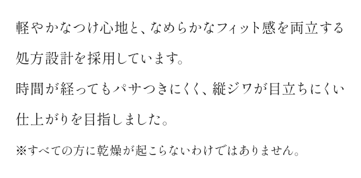 軽やかなつけ心地と、なめらかなフィット感を両立する処方設計を採用しています。時間が経ってもパサつきにくく、縦ジワが目立ちにくい仕上がりを目指しました。 ※すべての方に乾燥が起こらないわけではありません。