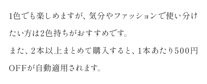 1色でも楽しめますが、気分やファッションで使い分けたい方は2色持ちがおすすめです。また、2本以上まとめて購入すると、1本あたり500円OFFが自動適用されます。