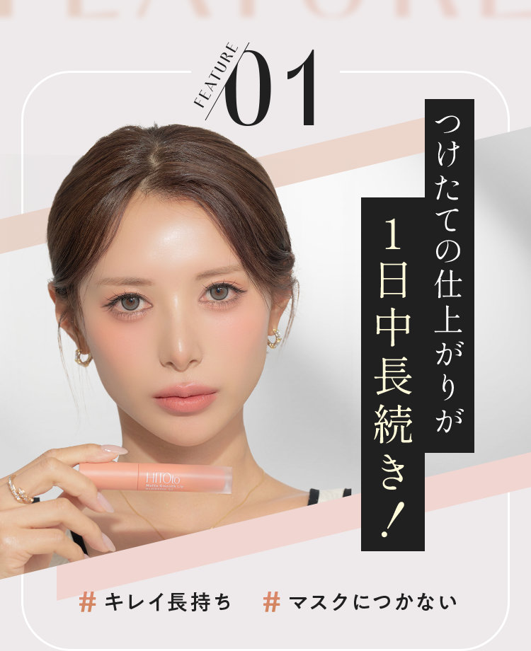 FEATURE 01 つけたての仕上がりが1日中長続き！ # キレイ長持ち # マスクにつかない
