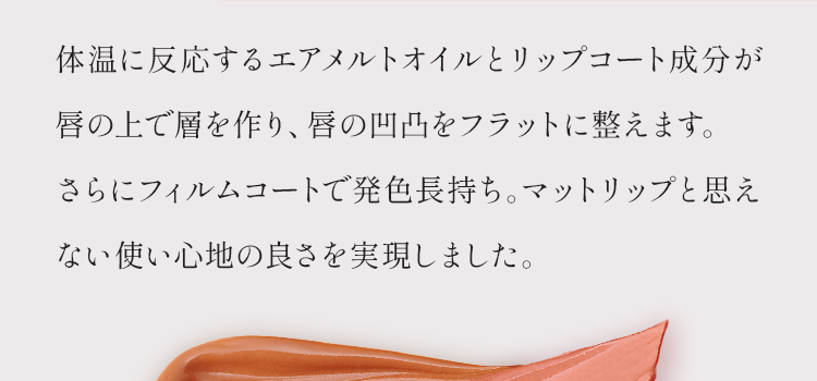 体温に反応するエアメルトオイルとリップコート成分が唇の上で層を作り、唇の凹凸をフラットに整えます。さらにフィルムコートで発色長持ち。マットリップと思えない使い心地の良さを実現しました。