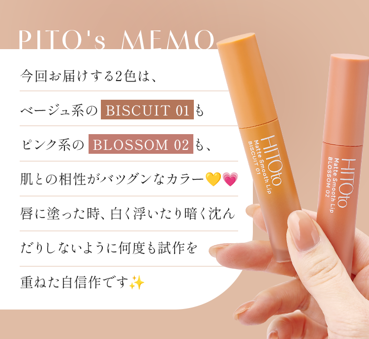 PITO's MEMO 今回お届けする2色は、ベージュ系の BISCUIT 01 もピンク系の BLOSSOM 02 も、肌との相性がバツグンなカラー。唇に塗った時、白く浮いたり暗く沈んだりしないように何度も試作を重ねた自信作です。