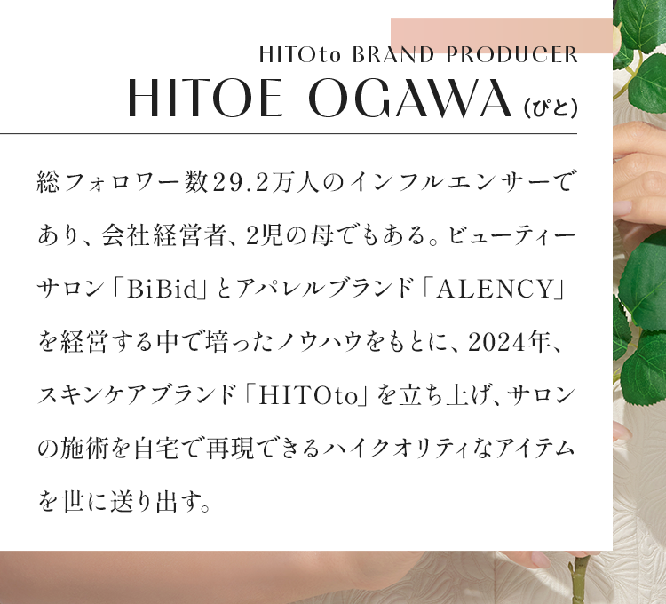 HITOto BRAND PRODUCER HITOE OGAWA（ぴと） 総フォロワー数29.2万人のインフルエンサーであり、会社経営者、2児の母でもある。ビューティーサロン「BiBid」とアパレルブランド「ALENCY」を経営する中で培ったノウハウをもとに、2024年、スキンケアブランド「HITOto」を立ち上げ、サロンの施術を自宅で再現できるハイクオリティなアイテムを世に送り出す。