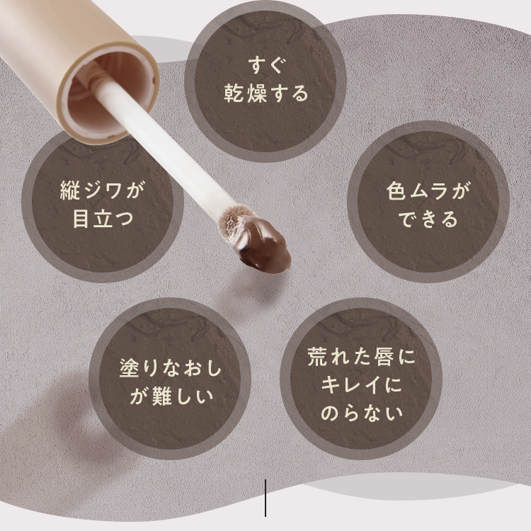 すぐ乾燥する 縦ジワが目立つ 色ムラができる 塗りなおしが難しい 荒れた唇にキレイにのらない