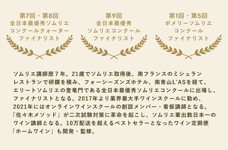 ソムリエ講師歴7年。21歳でソムリエ取得後、南フランスのミシュランレストランで研鑽を積み、フォーシーズンズホテル、南青山L'ASを経て、エリートソムリエの登竜門である全日本最優秀ソムリエコンクールに出場し、ファイナリストとなる。