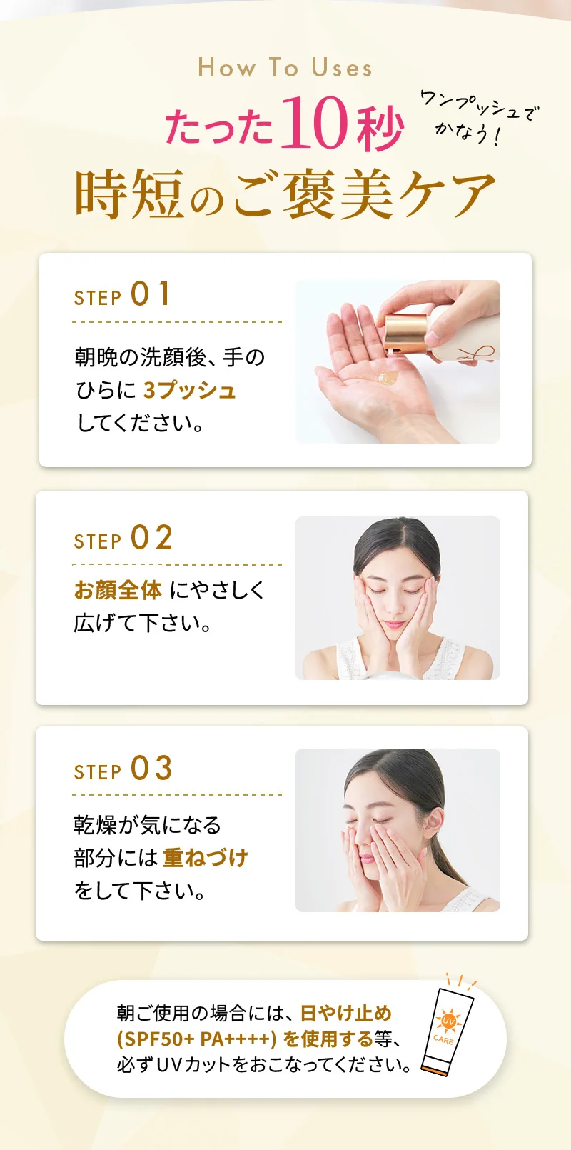たった10秒！時短のご褒美ケア！1.朝晩の洗顔後、手のひらに3プッシュしてください。2.お顔全体にやさしく広げて下さい。3.乾燥が気になる部分には重ねづけをして下さい。朝ご使用の場合には、日やけ止め(SPF50+ PA++++)を使用する等、必ずUVカットをおこなってください。