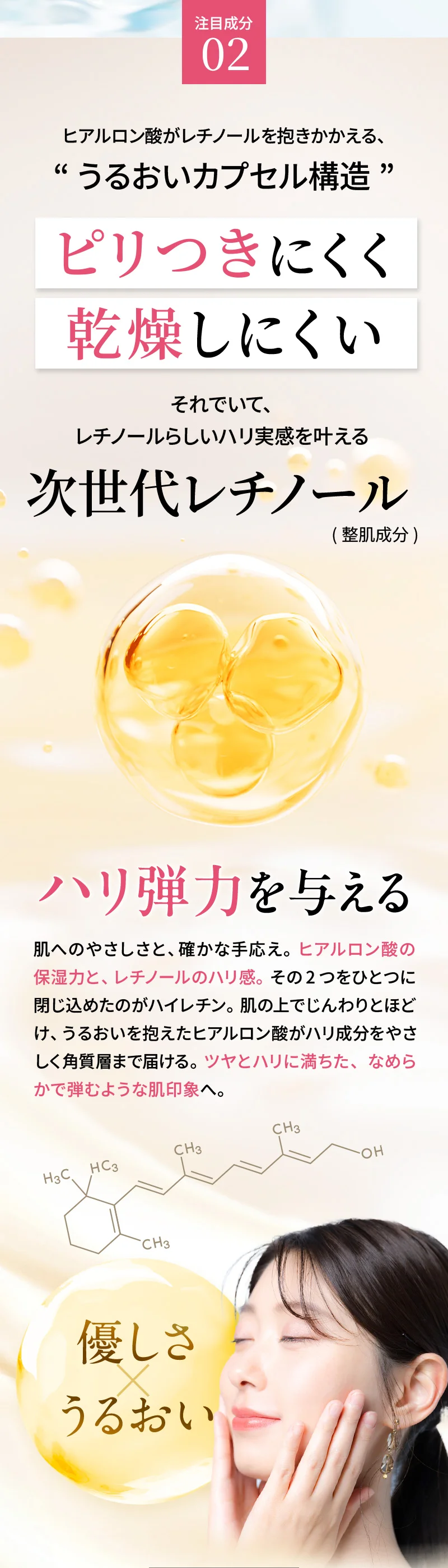 注目成分02：ヒアルロン酸がレチノールを抱きかかえる、うるおいカプセル構造によりピリつきにくく乾燥しにくい、それでいてレチノールらしいハリ実感を叶える「次世代レチノール(整肌成分)」。肌へのやさしさと、確かな手応え。ヒアルロン酸の保湿力と、レチノールのハリ感。その2つをひとつに閉じ込めたのがハイレチン。肌の上でじんわりとほどけ、うるおいを抱えたヒアルロン酸がハリ成分をやさしく角質層まで届ける。ツヤとハリに満ちた、なめらかで弾むような肌印象へ。