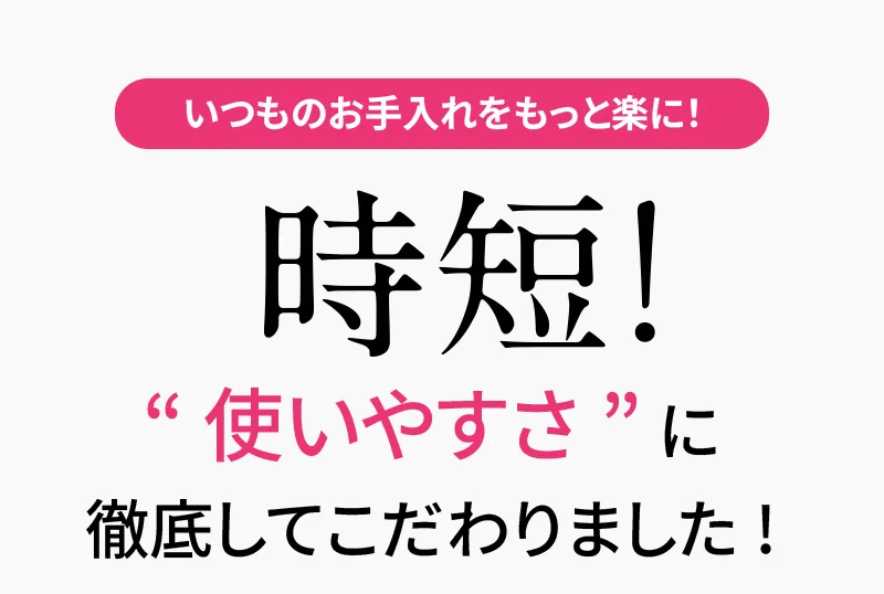 いつものお手入れをもっと楽に！「時短！」“使いやすさ”に徹底してこだわりました!