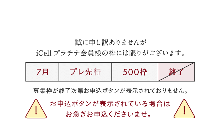 誠に申し訳ありませんがiCellプラチナ会員様の枠には限りがございます。募集枠が終了次第お申込ボタンが表示されておりません。お申込ボタンが表示されている場合はお急ぎお申込くださいませ。