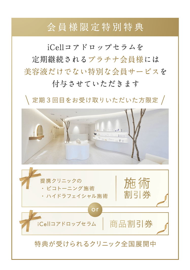 会員様限定特別特典 iCellコアドロップセラムを定期継続されるプラチナ会員様には美容液だけでない特別な会員サービスを付与させていただきます 提携クリニックの・ピコトーニング施術・ハイドラフェイシャル施術 施術割引券 or iCellコアドロップセラム 商品割引券 特典が受けられるクリニック全国展開中