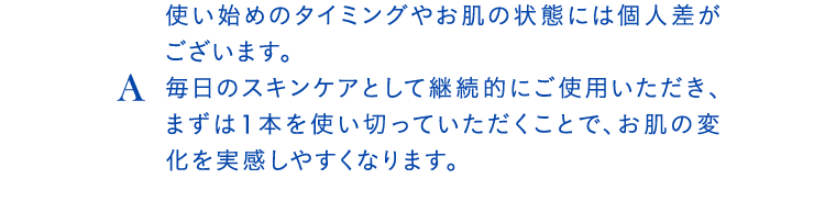 A使い始めのタイミングやお肌の状態には個人差がございます。毎日のスキンケアとして継続的にご使用いただき、まずは1本を使い切っていただくことで、お肌の変化を実感しやすくなります。