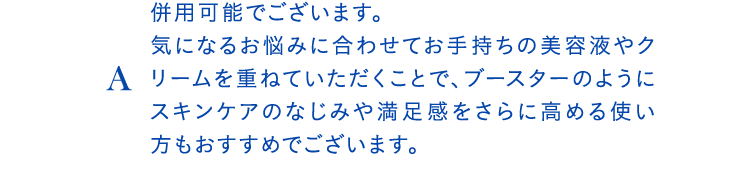 A併用可能でございます。気になるお悩みに合わせてお手持ちの美容液やクリームを重ねていただくことで、ブースターのようにスキンケアのなじみや満足感をさらに高める使い方もおすすめでございます。