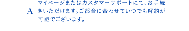 Aマイページまたはカスタマーサポートにて、お手続きいただけます。ご都合に合わせていつでも解約が可能でございます。