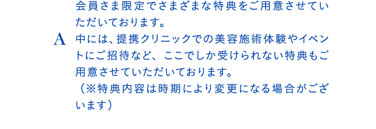 A会員さま限定でさまざまな特典をご用意させていただいております。中には、提携クリニックでの美容施術体験やイベントにご招待など、ここでしか受けられない特典もご用意させていただいております。 （※特典内容は時期により変更になる場合がございます）