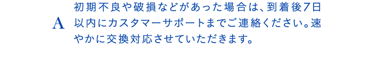 A初期不良や破損などがあった場合は、到着後7日以内にカスタマーサポートまでご連絡ください。速やかに交換対応させていただきます。