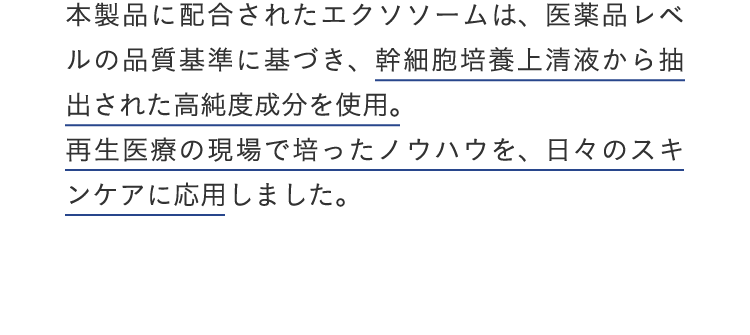 本製品に配合されたエクソソームは、医薬品レベルの品質基準に基づき、幹細胞培養上清液から抽出された高純度成分を使用。再生医療の現場で培ったノウハウを、日々のスキンケアに応用しました。