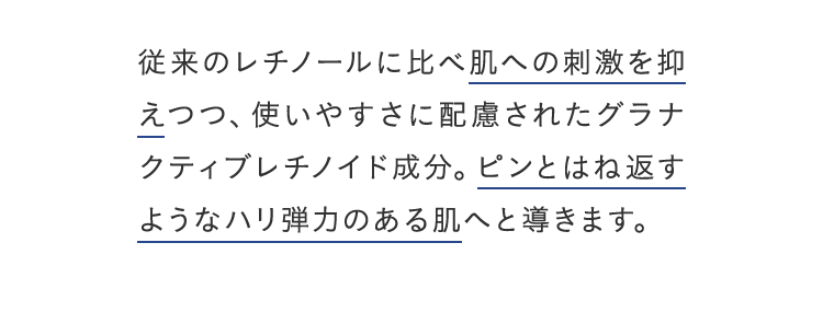 従来のレチノールに比べ肌への刺激を抑えつつ、使いやすさに配慮されたグラナクティブレチノイド成分。ピンとはね返すようなハリ弾力のある肌へと導きます。