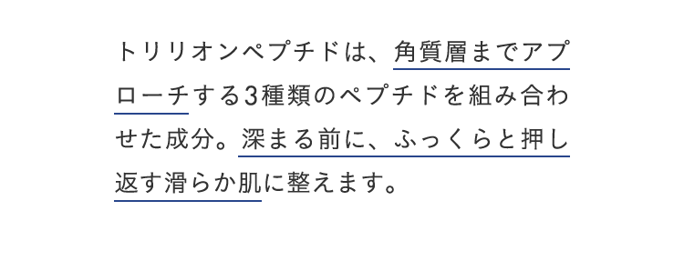 トリリオンペプチドは、角質層までアプローチする3種類のペプチドを組み合わせた成分。深まる前に、ふっくらと押し返す滑らか肌に整えます。