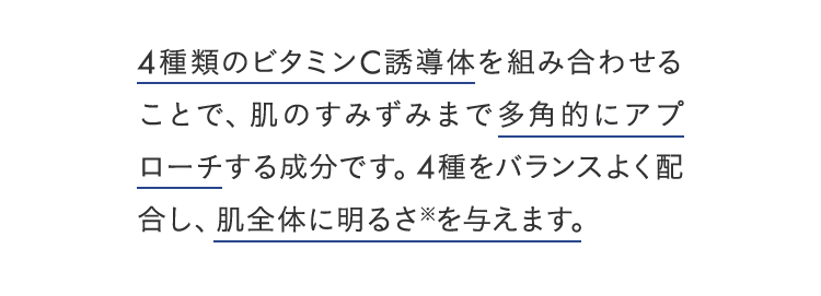 4種類のビタミンC誘導体を組み合わせることで、肌のすみずみまで多角的にアプローチする成分です。4種をバランスよく配合し、肌全体に明るさ※を与えます。
