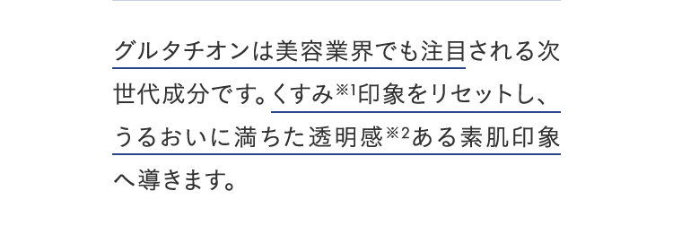 グルタチオンは美容業界でも注目される次世代成分です。くすみ※1印象をリセットし、うるおいに満ちた透明感※2ある素肌印象へ導きます。