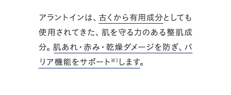 アラントインは、古くから有用成分としても使用されてきた、肌を守る力のある整肌成分。肌あれ・赤み・乾燥ダメージをケアし、バリア機能をサポート※1します。
