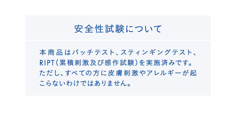 安全性試験について本商品はパッチテスト、スティンギングテスト、RIPT（累積刺激及び感作試験）を実施済みです。ただし、すべての方に皮膚刺激やアレルギーが起こらないわけではありません。