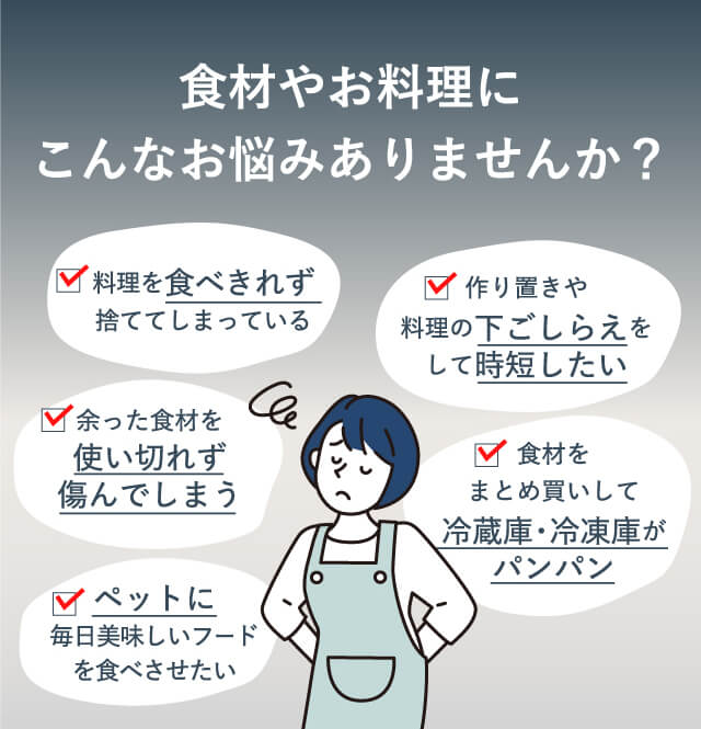 食材やお料理にこんなお悩みありませんか？【料理を食べきれずすててしまっている】【作り置きや料理の下ごしらえをして時短したい】【余った食材を使い切れず傷んでしまう】【食材をまとめ買いして冷蔵庫・冷凍庫がパンパン】【ペットに毎日美味しいフードを食べさせたい】