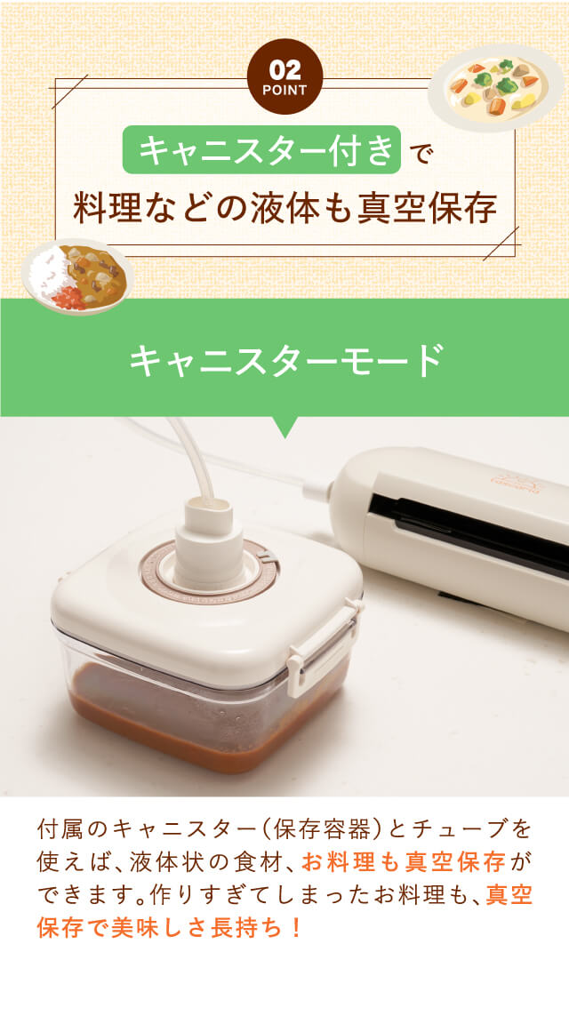 【Point02】キャニスター付きで料理などの液体も真空保存｜付属のキャニスター（保存容器）とチューブを使えば、液体状の食材、お料理も真空保存ができます。作りすぎてしまったお料理も、真空保存で美味しさ長持ち！
