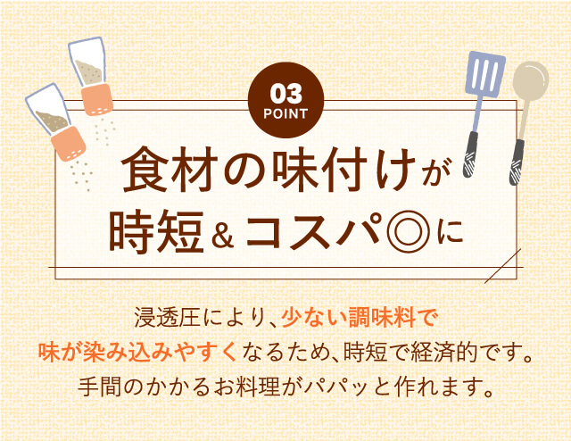 【Point03】食材の味付けが時短＆コスパ◎に｜浸透圧により、少ない調味料で味が染み込みやすくなるため、時短で経済的です。手間のかかるお料理がパパッと作れます。