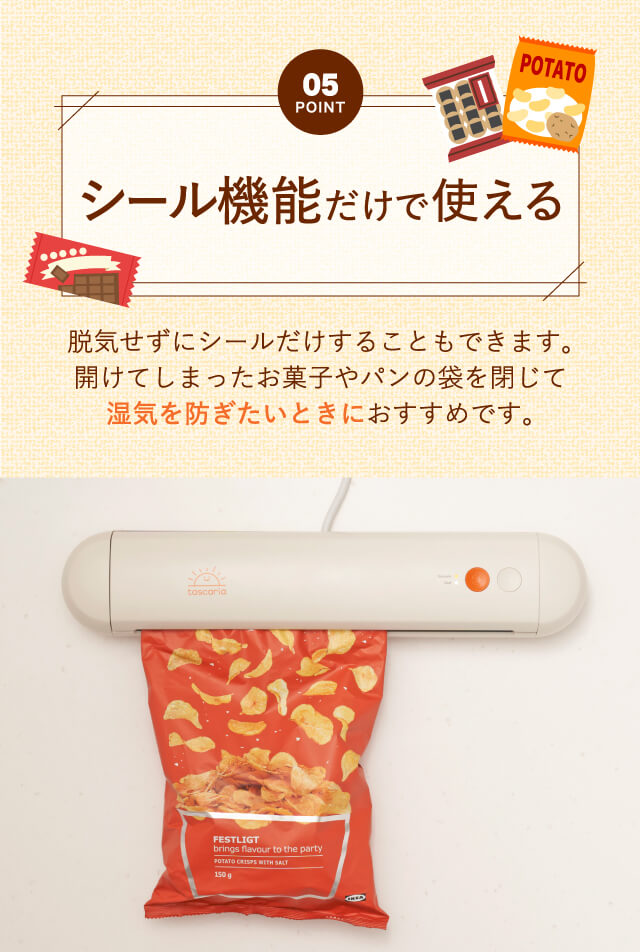 【Point05】シール機能だけで使える｜脱気せずにシールだけすることもできます。開けてしまったお菓子屋パンの袋を閉じて湿気を防ぎたいときにおすすめです。