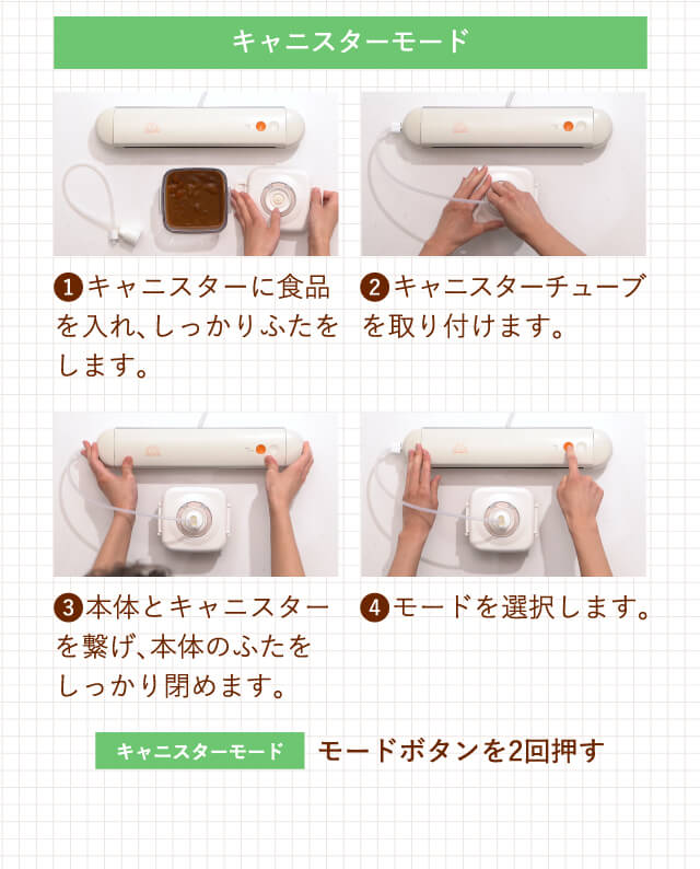 キャニスターモード 1.キャニスターに食品を入れ、しっかりふたをします。2.キャニスターチューブを取り付けます。3.本体とキャニスターを繋げ、本体のふたをしっかり閉めます。4.モードを選択します。