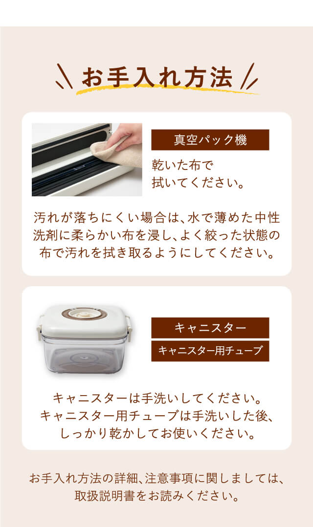 【お手入れ方法】真空パック機…乾いた布で拭いてください。汚れが落ちにくい場合は水で薄めた中性洗剤に柔らかい布を浸し、よく絞った状態の布で汚れを拭き取るようにしてください。｜キャニスター・キャニスター用チューブ…キャニスターは手洗いしてください。キャニスター用チューブは手洗いした後、しっかり乾燥させてお使いください。