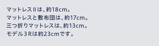 マットレスⅡは、約18cm。マットレスと敷布団は、約17cm。三つ折りマットレスは、約13cm。モデル3Rは約23cmです。