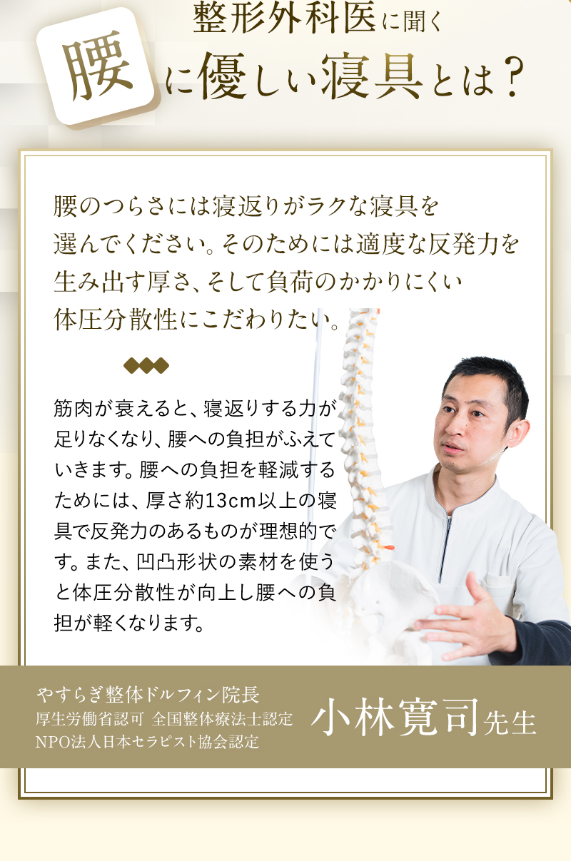 腰のつらさには寝返りがラクな寝具を選んでください。そのためには適度な反発力を生み出す厚さ、そして負荷のかかりにくい体圧分散性にこだわりたい。 筋肉が衰えると、寝返りする力が足りなくなり、腰への負担がふえていきます。腰への負担を軽減するためには、厚さ約13cm以上の寝具で反発力のあるものが理想的です。また、凹凸形状の素材を使うと体圧分散性が向上し腰への負担が軽くなります。やすらぎ整体ドルフィン院長厚生労働省認可 全国整体療法士認定NPO法人日本セラピスト協会認定 小林寛司先生