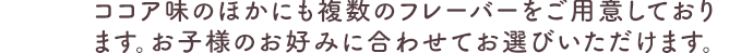 ココア味のほかにも複数のフレーバーをご用意しております。お子様のお好みに合わせてお選びいただけます。